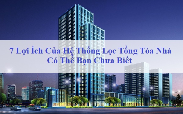 7 Lợi Ích Của Hệ Thống Lọc Tổng Tòa Nhà Có Thể Bạn Chưa Biết