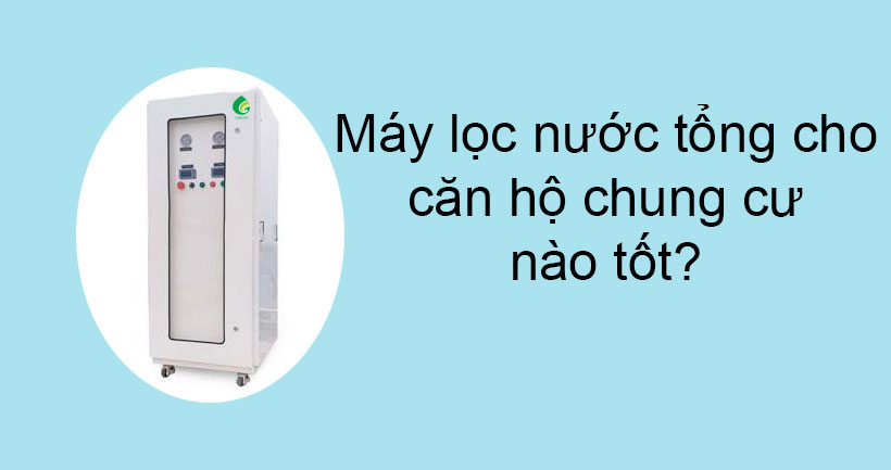 Máy lọc nước tổng cho căn hộ chung cư nào tốt nhất hiện nay