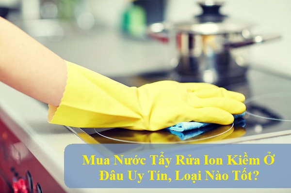 Mua Nước Tẩy Rửa Ion Kiềm Ở Đâu Uy Tín, Loại Nào Tốt?
